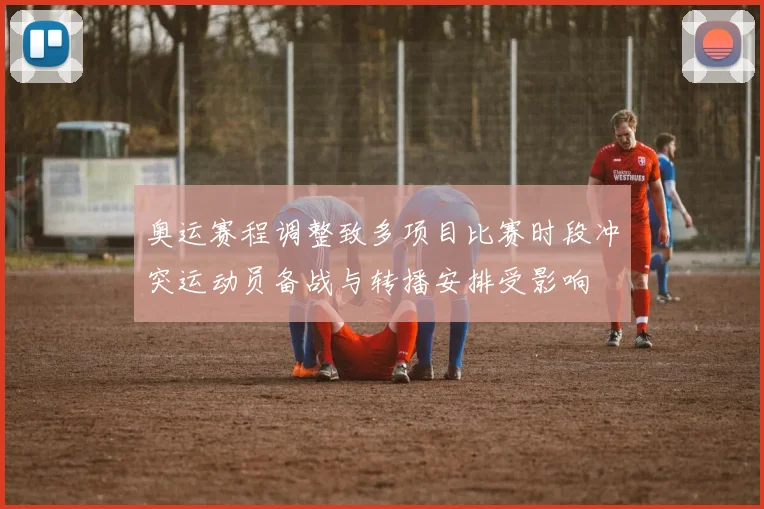 奥运赛程调整致多项目比赛时段冲突运动员备战与转播安排受影响