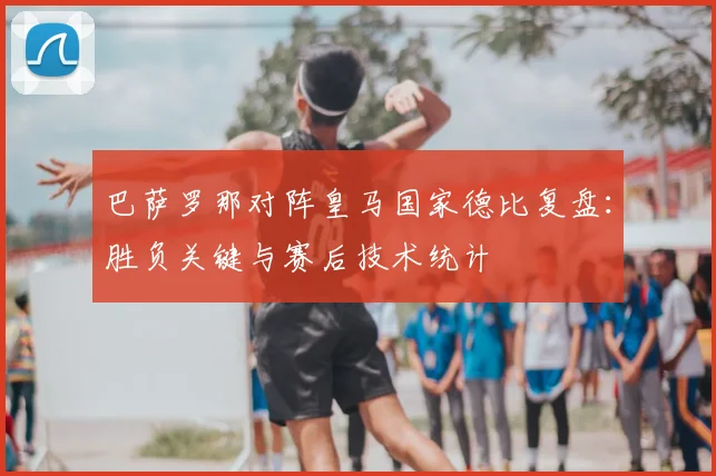 巴萨罗那对阵皇马国家德比复盘：胜负关键与赛后技术统计