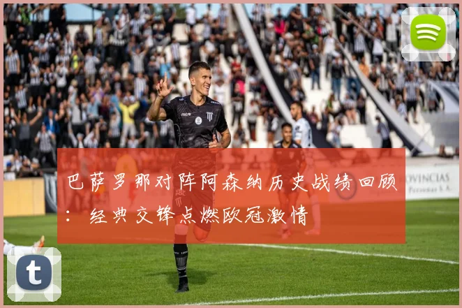 巴萨罗那对阵阿森纳历史战绩回顾：经典交锋点燃欧冠激情