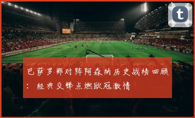 巴萨罗那对阵阿森纳历史战绩回顾：经典交锋点燃欧冠激情