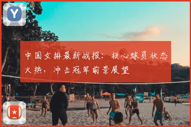 中国女排最新战报：核心球员状态火热，冲击冠军前景展望