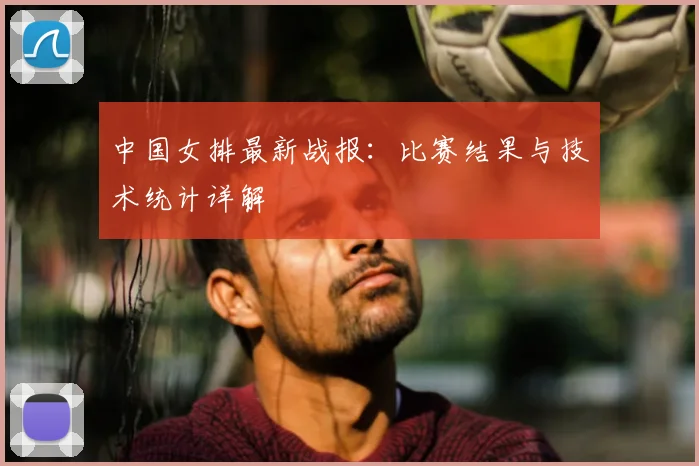 中国女排最新战报：比赛结果与技术统计详解