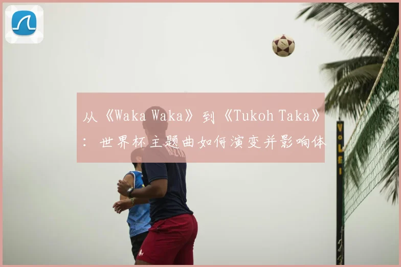 从《Waka Waka》到《Tukoh Taka》：世界杯主题曲如何演变并影响体育盛事氛围