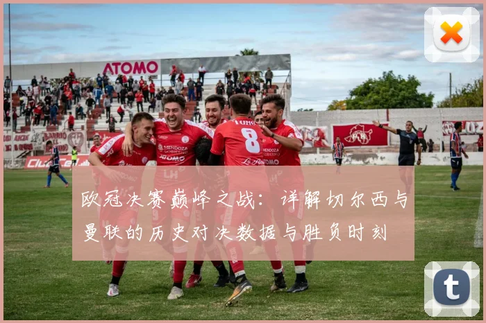 欧冠决赛巅峰之战：详解切尔西与曼联的历史对决数据与胜负时刻