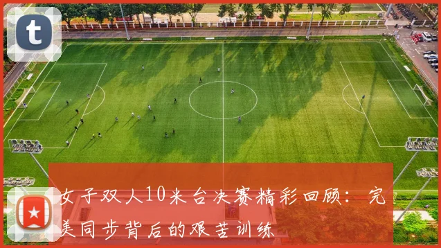 女子双人10米台决赛精彩回顾：完美同步背后的艰苦训练