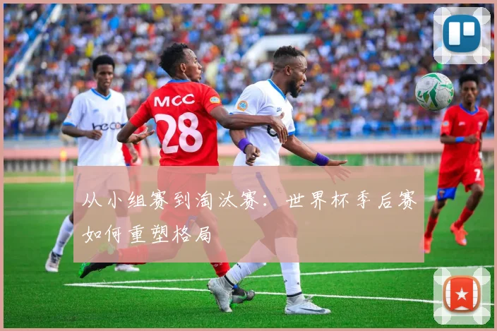 从小组赛到淘汰赛：世界杯季后赛如何重塑格局