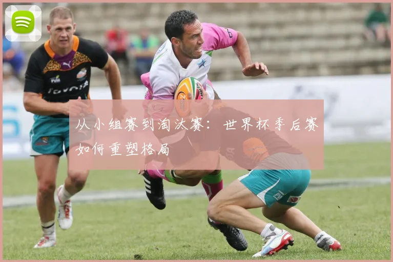 从小组赛到淘汰赛：世界杯季后赛如何重塑格局