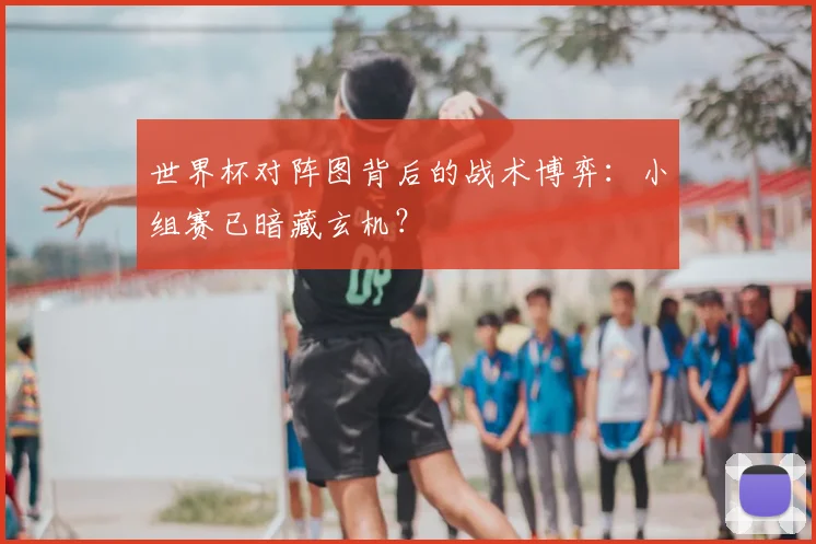 世界杯对阵图背后的战术博弈：小组赛已暗藏玄机？