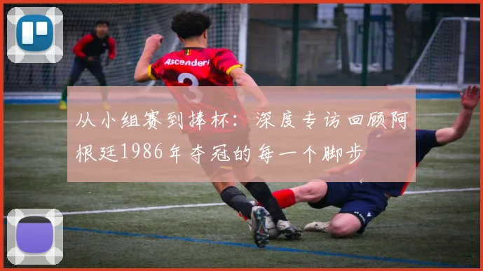 从小组赛到捧杯：深度专访回顾阿根廷1986年夺冠的每一个脚步
