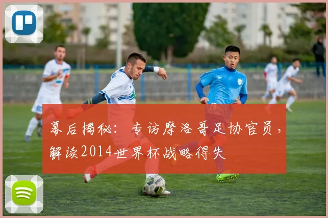 幕后揭秘:专访摩洛哥足协官员,解读2014世界杯战略得失