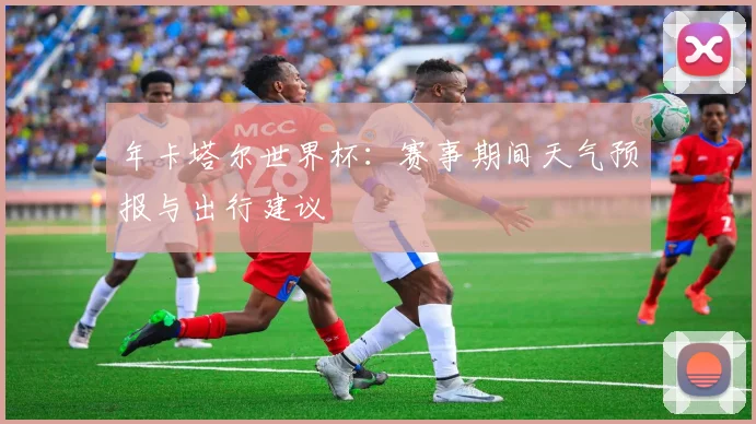 年卡塔尔世界杯：赛事期间天气预报与出行建议