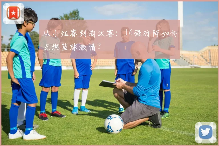 从小组赛到淘汰赛：16强对阵如何点燃篮球激情？