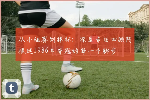 从小组赛到捧杯：深度专访回顾阿根廷1986年夺冠的每一个脚步