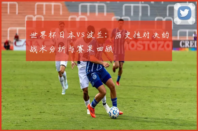 世界杯日本vs波兰：历史性对决的战术分析与赛果回顾