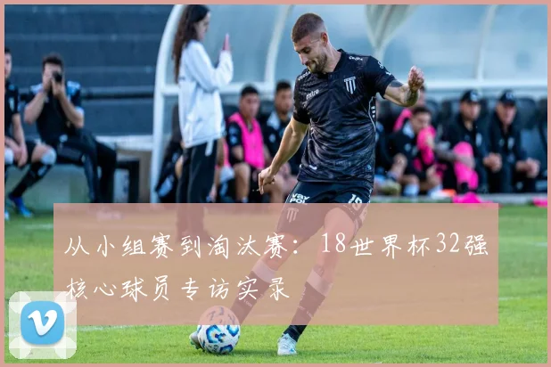从小组赛到淘汰赛：18世界杯32强核心球员专访实录