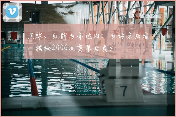 点球、红牌与齐达内：专访亲历者，揭秘2006决赛幕后真相