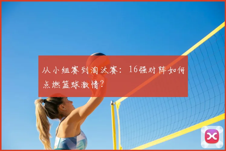 从小组赛到淘汰赛：16强对阵如何点燃篮球激情？