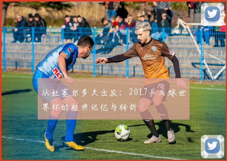 从杜塞尔多夫出发：2017乒乓球世界杯的经典记忆与转折